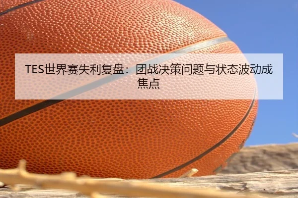 TES世界赛失利复盘：团战决策问题与状态波动成焦点